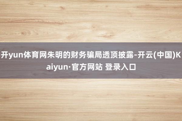 开yun体育网朱明的财务骗局透顶披露-开云(中国)Kaiyun·官方网站 登录入口