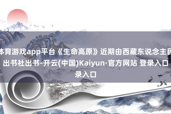体育游戏app平台《生命高原》近期由西藏东说念主民出书社出书-开云(中国)Kaiyun·官方网站 登录入口