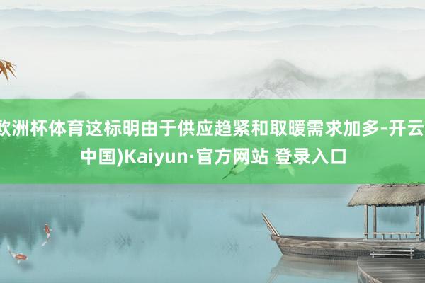 欧洲杯体育这标明由于供应趋紧和取暖需求加多-开云(中国)Kaiyun·官方网站 登录入口