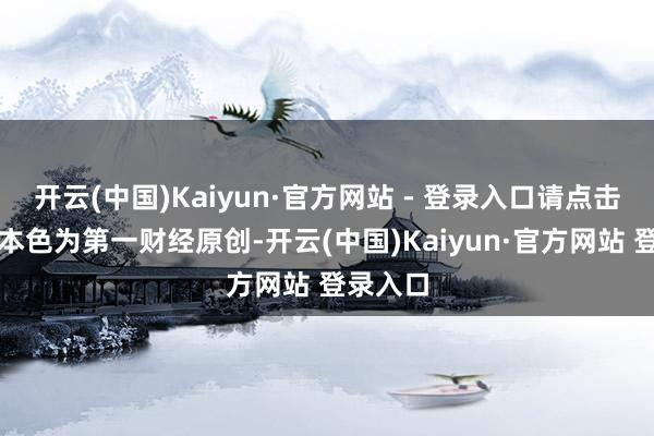 开云(中国)Kaiyun·官方网站 - 登录入口请点击这里此本色为第一财经原创-开云(中国)Kaiyun·官方网站 登录入口
