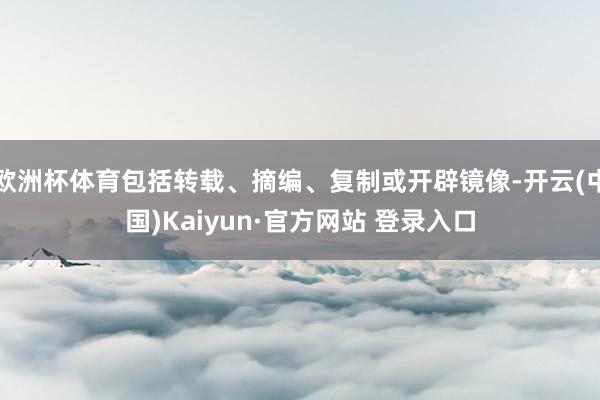 欧洲杯体育包括转载、摘编、复制或开辟镜像-开云(中国)Kaiyun·官方网站 登录入口