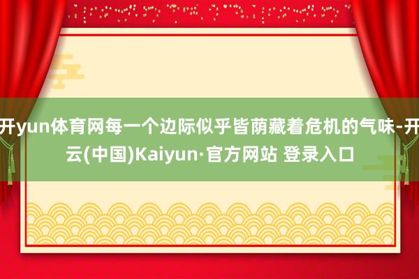 开yun体育网每一个边际似乎皆荫藏着危机的气味-开云(中国)Kaiyun·官方网站 登录入口