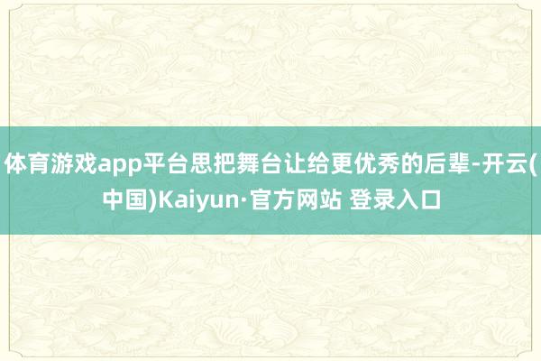 体育游戏app平台思把舞台让给更优秀的后辈-开云(中国)Kaiyun·官方网站 登录入口