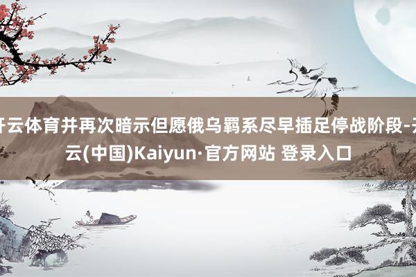 开云体育并再次暗示但愿俄乌羁系尽早插足停战阶段-开云(中国)Kaiyun·官方网站 登录入口