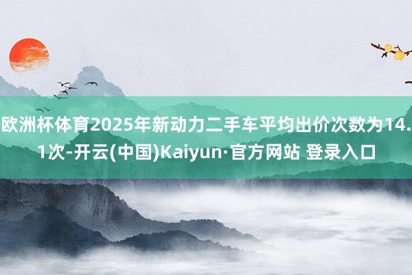 欧洲杯体育2025年新动力二手车平均出价次数为14.1次-开云(中国)Kaiyun·官方网站 登录入口