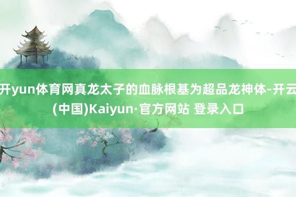 开yun体育网真龙太子的血脉根基为超品龙神体-开云(中国)Kaiyun·官方网站 登录入口