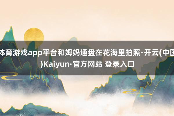 体育游戏app平台和姆妈通盘在花海里拍照-开云(中国)Kaiyun·官方网站 登录入口