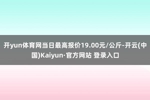 开yun体育网当日最高报价19.00元/公斤-开云(中国)Kaiyun·官方网站 登录入口