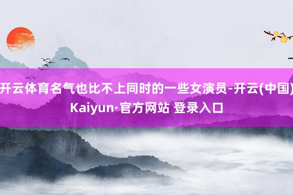 开云体育名气也比不上同时的一些女演员-开云(中国)Kaiyun·官方网站 登录入口