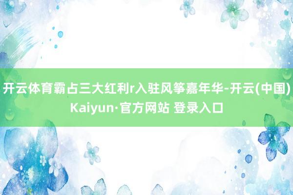 开云体育霸占三大红利r入驻风筝嘉年华-开云(中国)Kaiyun·官方网站 登录入口