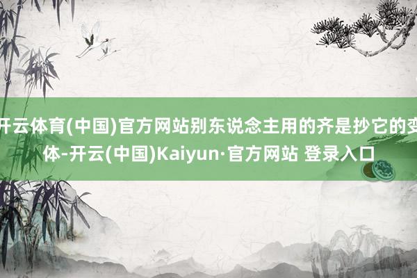 开云体育(中国)官方网站别东说念主用的齐是抄它的变体-开云(中国)Kaiyun·官方网站 登录入口
