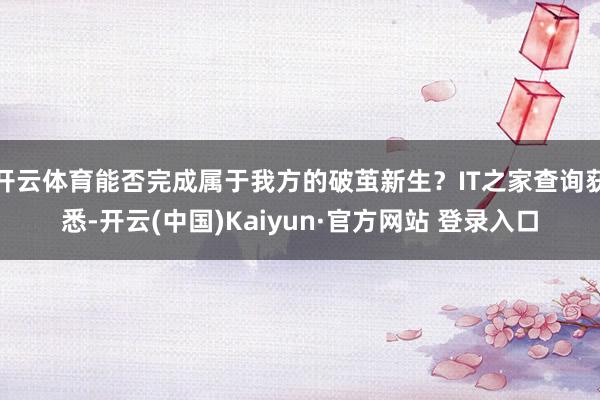 开云体育能否完成属于我方的破茧新生？IT之家查询获悉-开云(中国)Kaiyun·官方网站 登录入口