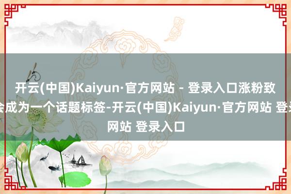 开云(中国)Kaiyun·官方网站 - 登录入口涨粉致使不会成为一个话题标签-开云(中国)Kaiyun·官方网站 登录入口