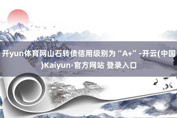 开yun体育网山石转债信用级别为“A+”-开云(中国)Kaiyun·官方网站 登录入口
