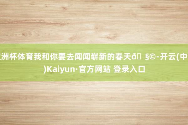 欧洲杯体育我和你要去闻闻崭新的春天🧩-开云(中国)Kaiyun·官方网站 登录入口