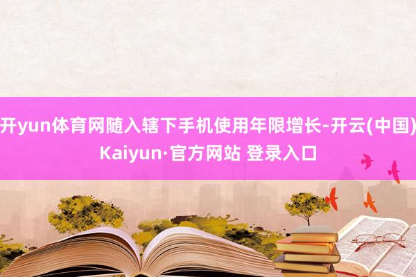 开yun体育网随入辖下手机使用年限增长-开云(中国)Kaiyun·官方网站 登录入口