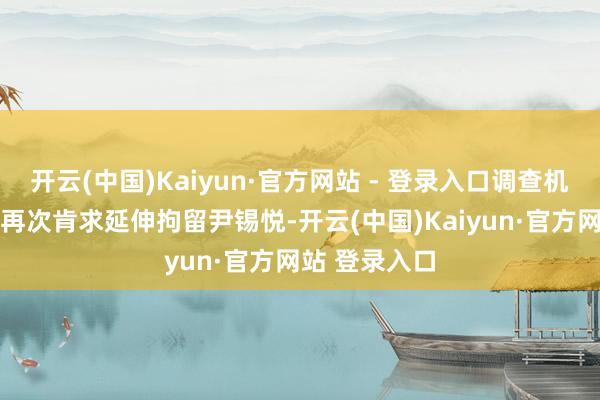 开云(中国)Kaiyun·官方网站 - 登录入口调查机关25日凌晨再次肯求延伸拘留尹锡悦-开云(中国)Kaiyun·官方网站 登录入口