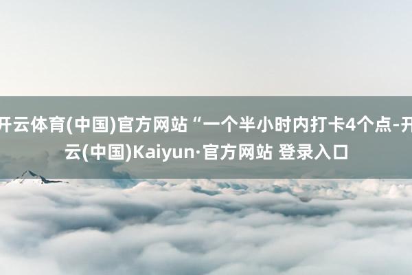 开云体育(中国)官方网站“一个半小时内打卡4个点-开云(中国)Kaiyun·官方网站 登录入口