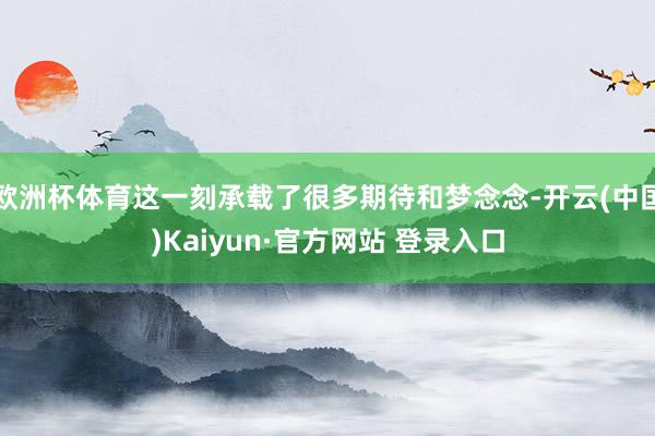 欧洲杯体育这一刻承载了很多期待和梦念念-开云(中国)Kaiyun·官方网站 登录入口
