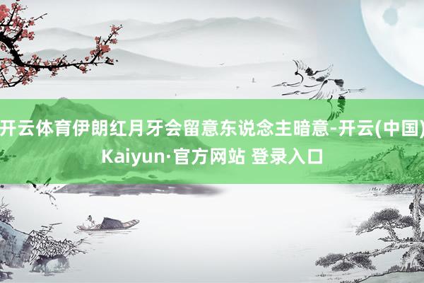 开云体育伊朗红月牙会留意东说念主暗意-开云(中国)Kaiyun·官方网站 登录入口