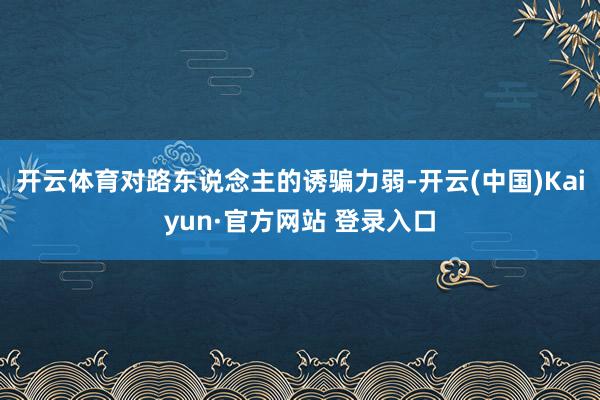 开云体育对路东说念主的诱骗力弱-开云(中国)Kaiyun·官方网站 登录入口