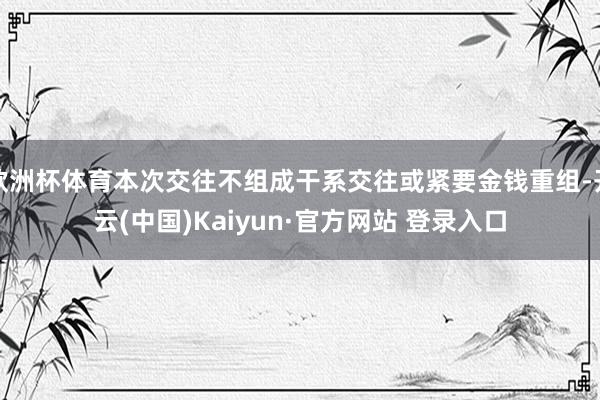 欧洲杯体育本次交往不组成干系交往或紧要金钱重组-开云(中国)Kaiyun·官方网站 登录入口