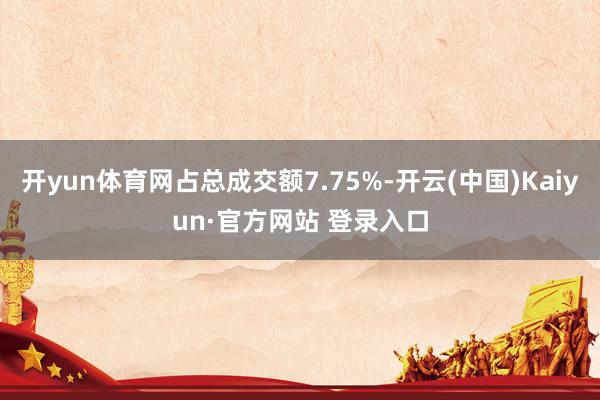 开yun体育网占总成交额7.75%-开云(中国)Kaiyun·官方网站 登录入口