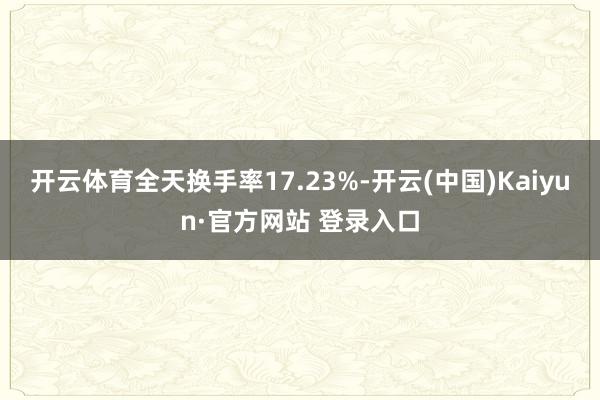 开云体育全天换手率17.23%-开云(中国)Kaiyun·官方网站 登录入口