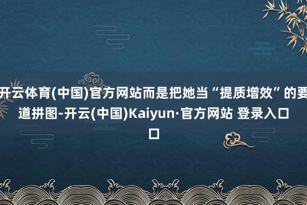 开云体育(中国)官方网站而是把她当“提质增效”的要道拼图-开云(中国)Kaiyun·官方网站 登录入口