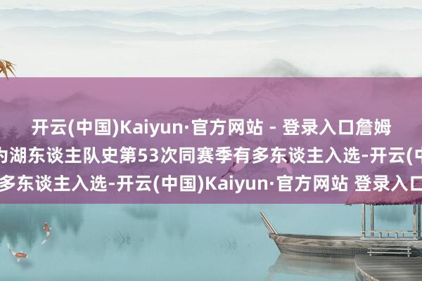 开云(中国)Kaiyun·官方网站 - 登录入口詹姆斯+浓眉都进全明星！此为湖东谈主队史第53次同赛季有多东谈主入选-开云(中国)Kaiyun·官方网站 登录入口