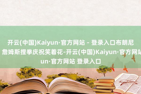 开云(中国)Kaiyun·官方网站 - 登录入口布朗尼毅力2+1❗詹姆斯捏拳庆祝笑着花-开云(中国)Kaiyun·官方网站 登录入口