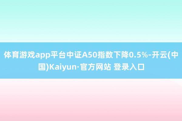 体育游戏app平台中证A50指数下降0.5%-开云(中国)Kaiyun·官方网站 登录入口