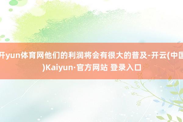 开yun体育网他们的利润将会有很大的普及-开云(中国)Kaiyun·官方网站 登录入口