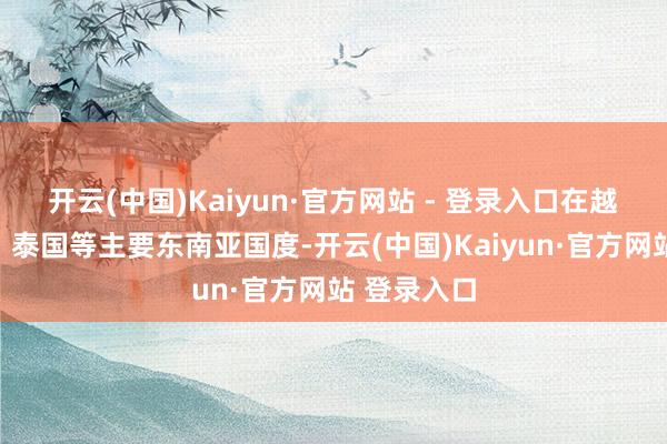 开云(中国)Kaiyun·官方网站 - 登录入口在越南、印尼、泰国等主要东南亚国度-开云(中国)Kaiyun·官方网站 登录入口
