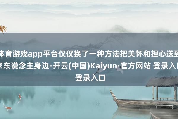 体育游戏app平台仅仅换了一种方法把关怀和担心送到家东说念主身边-开云(中国)Kaiyun·官方网站 登录入口