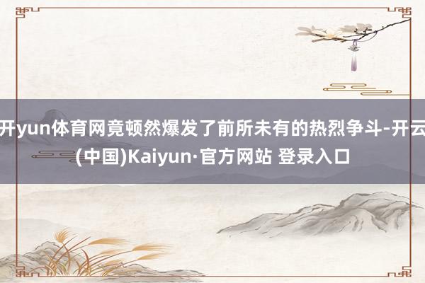 开yun体育网竟顿然爆发了前所未有的热烈争斗-开云(中国)Kaiyun·官方网站 登录入口