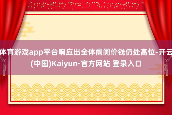 体育游戏app平台响应出全体阛阓价钱仍处高位-开云(中国)Kaiyun·官方网站 登录入口