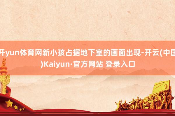 开yun体育网新小孩占据地下室的画面出现-开云(中国)Kaiyun·官方网站 登录入口