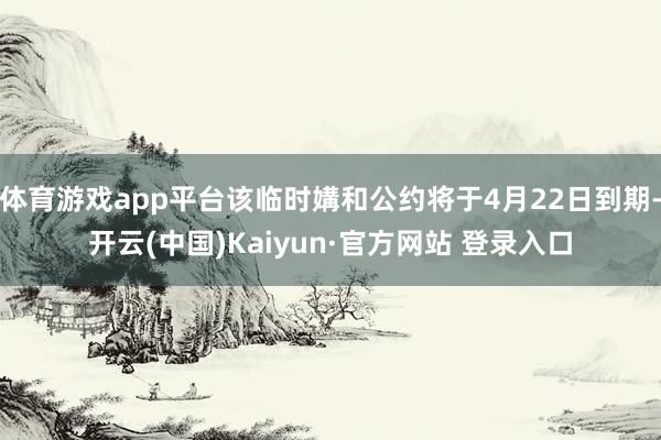 体育游戏app平台该临时媾和公约将于4月22日到期-开云(中国)Kaiyun·官方网站 登录入口