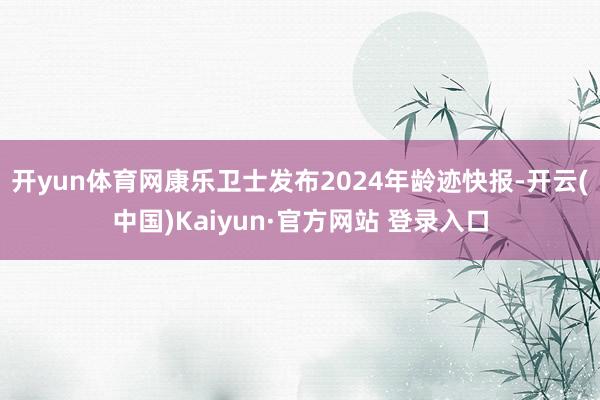 开yun体育网康乐卫士发布2024年龄迹快报-开云(中国)Kaiyun·官方网站 登录入口