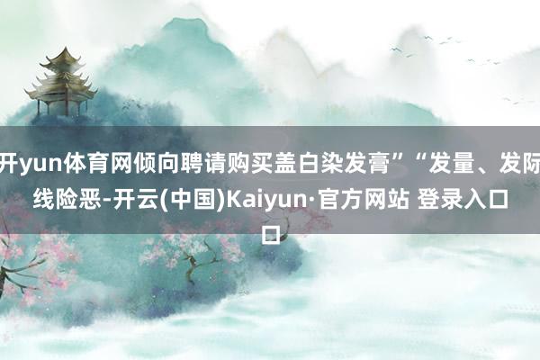 开yun体育网倾向聘请购买盖白染发膏”“发量、发际线险恶-开云(中国)Kaiyun·官方网站 登录入口