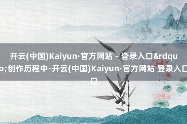 开云(中国)Kaiyun·官方网站 - 登录入口&rdquo;创作历程中-开云(中国)Kaiyun·官方网站 登录入口