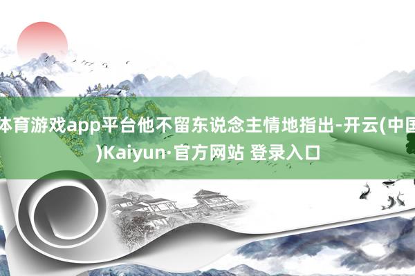 体育游戏app平台他不留东说念主情地指出-开云(中国)Kaiyun·官方网站 登录入口