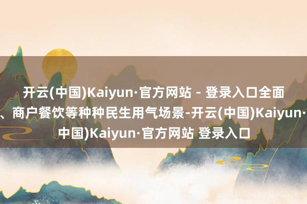 开云(中国)Kaiyun·官方网站 - 登录入口全面涵盖住户日常生涯、商户餐饮等种种民生用气场景-开云(中国)Kaiyun·官方网站 登录入口