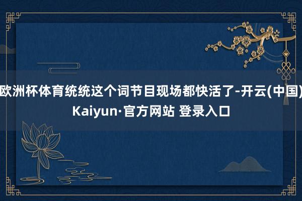 欧洲杯体育统统这个词节目现场都快活了-开云(中国)Kaiyun·官方网站 登录入口