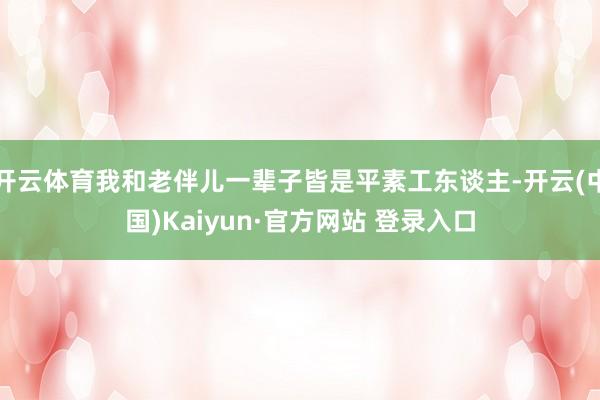 开云体育我和老伴儿一辈子皆是平素工东谈主-开云(中国)Kaiyun·官方网站 登录入口