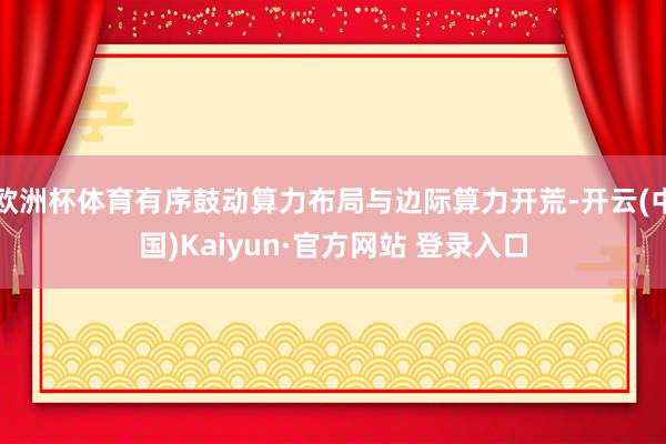 欧洲杯体育有序鼓动算力布局与边际算力开荒-开云(中国)Kaiyun·官方网站 登录入口