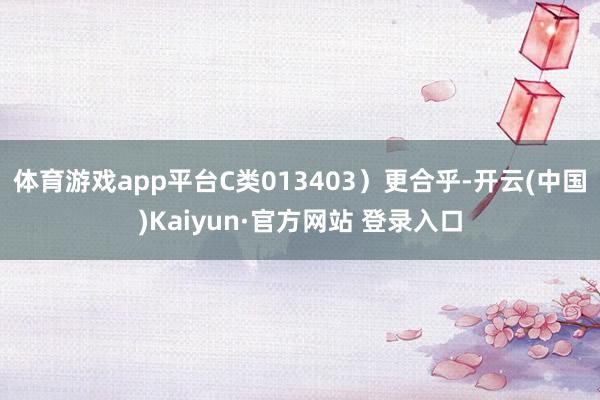 体育游戏app平台C类013403）更合乎-开云(中国)Kaiyun·官方网站 登录入口