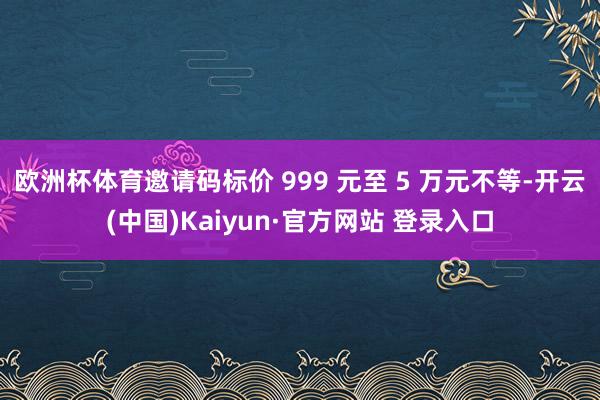 欧洲杯体育邀请码标价 999 元至 5 万元不等-开云(中国)Kaiyun·官方网站 登录入口