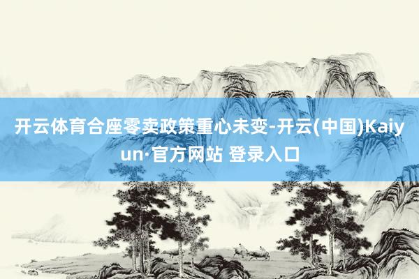 开云体育合座零卖政策重心未变-开云(中国)Kaiyun·官方网站 登录入口